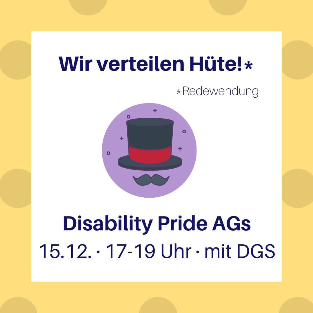 Senfgelber Hintergrund mit etwas dunkleren Punkten. Darauf ein weißes Quadrat mit Text. Mittig ein lila Kreis, auf dem einen Zauberhut abgedruckt ist. Text: Wir verteilen Hüte! * Redewendung Disability Pride AGs 15.12, 17-19 Uhr mit DGS